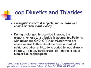 Loop Diuretics and Thiazides.
      synergistic in normal subjects and in those with
       edema or renal insufficiency.

      During prolonged furosemide therapy, the
       responsiveness to a thiazide is augmented.Patients
       with advanced CKD (GFR<30 mL/min) who are
       unresponsive to thiazide alone have a marked
       natriuresis when a thiazide is added to loop diuretic
       therapy, probably by blockade of enhanced distal
       tubular Na+ reabsorption.


 Coadministration of thiazides increases the efficacy of loop diuretics even in
patients with advanced renal failure. Kidney Int 1994; 46:482-488.
 