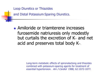 Loop Diuretics or Thiazides
and Distal Potassium-Sparing Diuretics        .

   Amiloride or triamterene increases
    furosemide natriuresis only modestly
    but curtails the excretion of K+ and net
    acid and preserves total body K+.



        Long-term metabolic effects of spironolactong and thiazides
        combined with potassium-sparing agents for treatment of
        essential hypertension. Am J Cardiol 1988; 62:1072-1077.
 