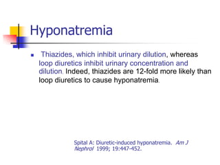 Hyponatremia
    Thiazides, which inhibit urinary dilution, whereas
    loop diuretics inhibit urinary concentration and
    dilution. Indeed, thiazides are 12-fold more likely than
    loop diuretics to cause hyponatremia.




               Spital A: Diuretic-induced hyponatremia. Am J
               Nephrol 1999; 19:447-452.
 