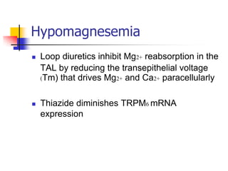 Hypomagnesemia
   Loop diuretics inhibit Mg2+ reabsorption in the
    TAL by reducing the transepithelial voltage
    (Tm) that drives Mg2+ and Ca2+ paracellularly

   Thiazide diminishes TRPM6 mRNA
    expression
 