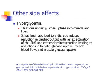 Other side effects
   Hyperglycemia.
        Thiazides impair glucose uptake into muscle and
         liver.
        It has been ascribed to a diuretic-induced
         reduction in cardiac output with reflex activation
         of the SNS and catecholamine secretion leading to
         reductions in hepatic glucose uptake, muscle
         blood flow, and muscle glucose uptake



    A comparison of the effects of hydrochlorothiazide and captopril on
    glucose and lipid metabolism in patients with hypertension. N Engl J
    Med 1989; 321:868-873.
 