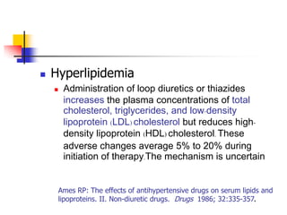    Hyperlipidemia
       Administration of loop diuretics or thiazides
        increases the plasma concentrations of total
        cholesterol, triglycerides, and low-density
        lipoprotein (LDL) cholesterol but reduces high-
        density lipoprotein (HDL) cholesterol. These
        adverse changes average 5% to 20% during
        initiation of therapy.The mechanism is uncertain


     Ames RP: The effects of antihypertensive drugs on serum lipids and
     lipoproteins. II. Non-diuretic drugs. Drugs 1986; 32:335-357.
 