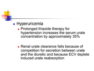    Hyperuricemia
       Prolonged thiazide therapy for
        hypertension increases the serum urate
        concentration by approximately 35%.

       Renal urate clearance falls because of
        competition for secretion between urate
        and the diuretic and because ECV deplete
        induced urate reabsorption
 