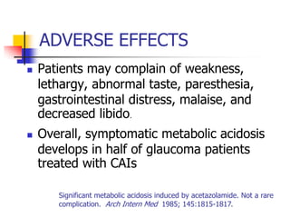 ADVERSE EFFECTS
   Patients may complain of weakness,
    lethargy, abnormal taste, paresthesia,
    gastrointestinal distress, malaise, and
    decreased libido.
   Overall, symptomatic metabolic acidosis
    develops in half of glaucoma patients
    treated with CAIs

       Significant metabolic acidosis induced by acetazolamide. Not a rare
       complication. Arch Intern Med 1985; 145:1815-1817.
 