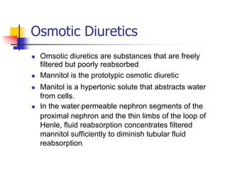 Osmotic Diuretics
   Omsotic diuretics are substances that are freely
    filtered but poorly reabsorbed.
   Mannitol is the prototypic osmotic diuretic
   Manitol is a hypertonic solute that abstracts water
    from cells.
   In the water-permeable nephron segments of the
    proximal nephron and the thin limbs of the loop of
    Henle, fluid reabsorption concentrates filtered
    mannitol sufficiently to diminish tubular fluid
    reabsorption.
 