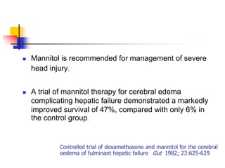    Mannitol is recommended for management of severe
    head injury.


   A trial of mannitol therapy for cerebral edema
    complicating hepatic failure demonstrated a markedly
    improved survival of 47%, compared with only 6% in
    the control group.


            Controlled trial of dexamethasone and mannitol for the cerebral
            oedema of fulminant hepatic failure. Gut 1982; 23:625-629.
 