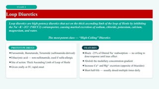 CLASS 2
Loop Diuretics
Loop diuretics are high-potency diuretics that act on the thick ascending limb of the loop of Henle by inhibiting
the Na⁺–K⁺–2Cl⁻ (NKCC2) cotransporter, causing marked excretion of sodium, chloride, potassium, calcium,
magnesium, and water.
The most potent class — “High-Ceiling” Diuretics
PROTOTYPE DRUGS
✦Furosemide, Bumetanide, Torsemide (sulfonamide-derived)
✦Ethacrynic acid — non-sulfonamide, used if sulfa-allergic
✦Site of action: Thick Ascending Limb of Loop of Henle
✦Given orally or IV; rapid onset
FEATURES
✦Block ~25% of filtered Na⁺ reabsorption — no ceiling to
dose-response until max effect
✦Abolish the medullary concentration gradient
✦Increase Ca²⁺ and Mg²⁺ excretion (opposite of thiazides)
✦Short half-life — usually dosed multiple times daily
 
