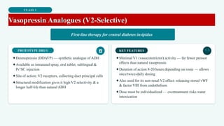 CLASS 1
Vasopressin Analogues (V2-Selective)
First-line therapy for central diabetes insipidus
PROTOTYPE DRUG
✦Desmopressin (DDAVP) — synthetic analogue of ADH
✦Available as intranasal spray, oral tablet, sublingual &
IV/SC injection
✦Site of action: V2 receptors, collecting duct principal cells
✦Structural modification gives it high V2 selectivity & a
longer half-life than natural ADH
KEY FEATURES
✦Minimal V1 (vasoconstrictor) activity — far fewer pressor
effects than natural vasopressin
✦Duration of action 8-20 hours depending on route — allows
once/twice-daily dosing
✦Also used for its non-renal V2 effect: releasing stored vWF
& factor VIII from endothelium
✦Dose must be individualized — overtreatment risks water
intoxication
 
