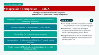 CLASS 2 · MECHANISM
Vasopressin / Terlipressin — MOA
Prototype: Vasopressin (Pitressin), Terlipressin
Non-selective — significant V1 activity alongside V2
Vasopressin/Terlipressin bind V1 receptors on vascular smooth muscle
(splanchnic & systemic)
Activates Gq protein → phospholipase C → ↑ IP₃ & DAG
↑ Intracellular Ca²⁺ → smooth muscle contraction
Vasoconstriction — ↓ splanchnic/portal blood flow; ↑ systemic vascular
resistance
Weaker concurrent V2 activation on collecting duct gives a mild
Antidiuretic Effect
QUICK NOTES
✦Used mainly for its V1 vasoconstrictor effect
— not primarily as a urine-concentrating agent
✦Terlipressin is a long-acting prodrug of
vasopressin with more selective splanchnic
action & fewer systemic pressor effects
✦Vasopressin itself can still be used for central
DI when desmopressin is unavailable, but its
V1 effects limit use
 
