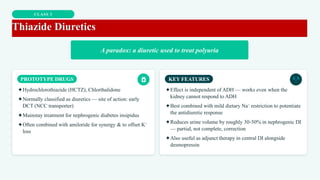 CLASS 3
Thiazide Diuretics
A paradox: a diuretic used to treat polyuria
PROTOTYPE DRUGS
✦Hydrochlorothiazide (HCTZ), Chlorthalidone
✦Normally classified as diuretics — site of action: early
DCT (NCC transporter)
✦Mainstay treatment for nephrogenic diabetes insipidus
✦Often combined with amiloride for synergy & to offset K⁺
loss
KEY FEATURES
✦Effect is independent of ADH — works even when the
kidney cannot respond to ADH
✦Best combined with mild dietary Na⁺ restriction to potentiate
the antidiuretic response
✦Reduces urine volume by roughly 30-50% in nephrogenic DI
— partial, not complete, correction
✦Also useful as adjunct therapy in central DI alongside
desmopressin
 