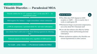 CLASS 3 · MECHANISM
Thiazide Diuretics — Paradoxical MOA
Thiazide inhibits the Na⁺-Cl⁻ symporter (NCC) in the early DCT — its
usual diuretic action
Mild negative Na⁺ balance → slight extracellular volume contraction
↓ GFR & compensatory ↑ proximal tubule Na⁺ and water reabsorption
Less tubular fluid is delivered to the distal diluting segments & collecting
duct
Reduced capacity to form dilute urine, regardless of ADH activity
Net result: ↓ urine volume — A Paradoxical Antidiuretic Effect
QUICK NOTES
✦The effect does NOT depend on ADH
receptors or AQP2 — this is exactly why it
works in nephrogenic DI
✦Mechanism hinges on proximal compensation,
not on the distal NCC blockade itself
✦Low-salt diet enhances the effect by further
contracting volume and boosting proximal
reabsorption
✦Same mechanism explains why thiazides can
worsen hyponatremia in other contexts
 