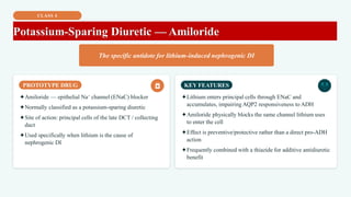 CLASS 4
Potassium-Sparing Diuretic — Amiloride
The specific antidote for lithium-induced nephrogenic DI
PROTOTYPE DRUG
✦Amiloride — epithelial Na⁺ channel (ENaC) blocker
✦Normally classified as a potassium-sparing diuretic
✦Site of action: principal cells of the late DCT / collecting
duct
✦Used specifically when lithium is the cause of
nephrogenic DI
KEY FEATURES
✦Lithium enters principal cells through ENaC and
accumulates, impairing AQP2 responsiveness to ADH
✦Amiloride physically blocks the same channel lithium uses
to enter the cell
✦Effect is preventive/protective rather than a direct pro-ADH
action
✦Frequently combined with a thiazide for additive antidiuretic
benefit
 