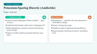 CLASS 4 · CLINICAL
Potassium-Sparing Diuretic (Amiloride)
Drugs: Amiloride
CLINICAL USES
✦Lithium-induced nephrogenic diabetes insipidus — agent
of choice
✦Combined with thiazides in other forms of nephrogenic DI
✦Offsets hypokalemia caused by concurrent thiazide/loop
diuretic therapy
✦Adjunct in Liddle syndrome (unrelated indication, same
drug)
SIDE EFFECTS
✦Hyperkalemia — especially with renal impairment or
ACEI/ARB co-therapy
✦Nausea, vomiting, leg cramps
✦Should be avoided in significant renal insufficiency
✦Requires periodic monitoring of serum K⁺ and lithium
levels
 