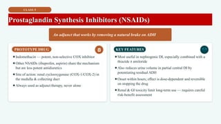CLASS 5
Prostaglandin Synthesis Inhibitors (NSAIDs)
An adjunct that works by removing a natural brake on ADH
PROTOTYPE DRUG
✦Indomethacin — potent, non-selective COX inhibitor
✦Other NSAIDs (ibuprofen, aspirin) share the mechanism
but are less potent antidiuretics
✦Site of action: renal cyclooxygenase (COX-1/COX-2) in
the medulla & collecting duct
✦Always used as adjunct therapy, never alone
KEY FEATURES
✦Most useful in nephrogenic DI, especially combined with a
thiazide ± amiloride
✦Also reduces urine volume in partial central DI by
potentiating residual ADH
✦Onset within hours; effect is dose-dependent and reversible
on stopping the drug
✦Renal & GI toxicity limit long-term use — requires careful
risk-benefit assessment
 