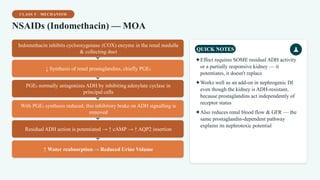 CLASS 5 · MECHANISM
NSAIDs (Indomethacin) — MOA
Indomethacin inhibits cyclooxygenase (COX) enzyme in the renal medulla
& collecting duct
↓ Synthesis of renal prostaglandins, chiefly PGE₂
PGE₂ normally antagonizes ADH by inhibiting adenylate cyclase in
principal cells
With PGE₂ synthesis reduced, this inhibitory brake on ADH signalling is
removed
Residual ADH action is potentiated → ↑ cAMP → ↑ AQP2 insertion
↑ Water reabsorption → Reduced Urine Volume
QUICK NOTES
✦Effect requires SOME residual ADH activity
or a partially responsive kidney — it
potentiates, it doesn't replace
✦Works well as an add-on in nephrogenic DI
even though the kidney is ADH-resistant,
because prostaglandins act independently of
receptor status
✦Also reduces renal blood flow & GFR — the
same prostaglandin-dependent pathway
explains its nephrotoxic potential
 