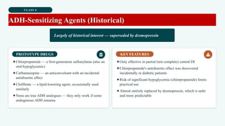 CLASS 6
ADH-Sensitizing Agents (Historical)
Largely of historical interest — superseded by desmopressin
PROTOTYPE DRUGS
✦Chlorpropamide — a first-generation sulfonylurea (also an
oral hypoglycemic)
✦Carbamazepine — an anticonvulsant with an incidental
antidiuretic effect
✦Clofibrate — a lipid-lowering agent, occasionally used
similarly
✦None are true ADH analogues — they only work if some
endogenous ADH remains
KEY FEATURES
✦Only effective in partial (not complete) central DI
✦Chlorpropamide's antidiuretic effect was discovered
incidentally in diabetic patients
✦Risk of significant hypoglycemia (chlorpropamide) limits
practical use
✦Almost entirely replaced by desmopressin, which is safer
and more predictable
 