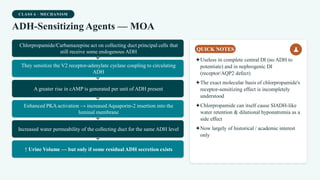 CLASS 6 · MECHANISM
ADH-Sensitizing Agents — MOA
Chlorpropamide/Carbamazepine act on collecting duct principal cells that
still receive some endogenous ADH
They sensitize the V2 receptor-adenylate cyclase coupling to circulating
ADH
A greater rise in cAMP is generated per unit of ADH present
Enhanced PKA activation → increased Aquaporin-2 insertion into the
luminal membrane
Increased water permeability of the collecting duct for the same ADH level
↑ Urine Volume — but only if some residual ADH secretion exists
QUICK NOTES
✦Useless in complete central DI (no ADH to
potentiate) and in nephrogenic DI
(receptor/AQP2 defect)
✦The exact molecular basis of chlorpropamide's
receptor-sensitizing effect is incompletely
understood
✦Chlorpropamide can itself cause SIADH-like
water retention & dilutional hyponatremia as a
side effect
✦Now largely of historical / academic interest
only
 