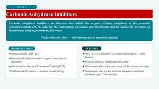 CLASS 1
Carbonic Anhydrase Inhibitors
Carbonic anhydrase inhibitors are diuretics that inhibit the enzyme carbonic anhydrase in the proximal
convoluted tubule (PCT), reducing the reabsorption of sodium and bicarbonate and increasing the excretion of
bicarbonate, sodium, potassium, and water.
Weakest diuretic class — self-limiting due to metabolic acidosis
PROTOTYPE DRUG
✦Acetazolamide (oral / IV)
✦Dorzolamide, Brinzolamide — topical, used only in
glaucoma
✦Site of action: Proximal Convoluted Tubule (PCT)
✦Sulfonamide derivative — caution in sulfa allergy
FEATURES
✦Only ~2-3% of filtered Na⁺ escapes reabsorption — mild
diuresis
✦Produces alkaline, bicarbonate-rich urine
✦Effect wanes after a few days as metabolic acidosis develops
✦Non-diuretic uses exploit carbonic anhydrase inhibition
elsewhere (eye, CNS, altitude)
 