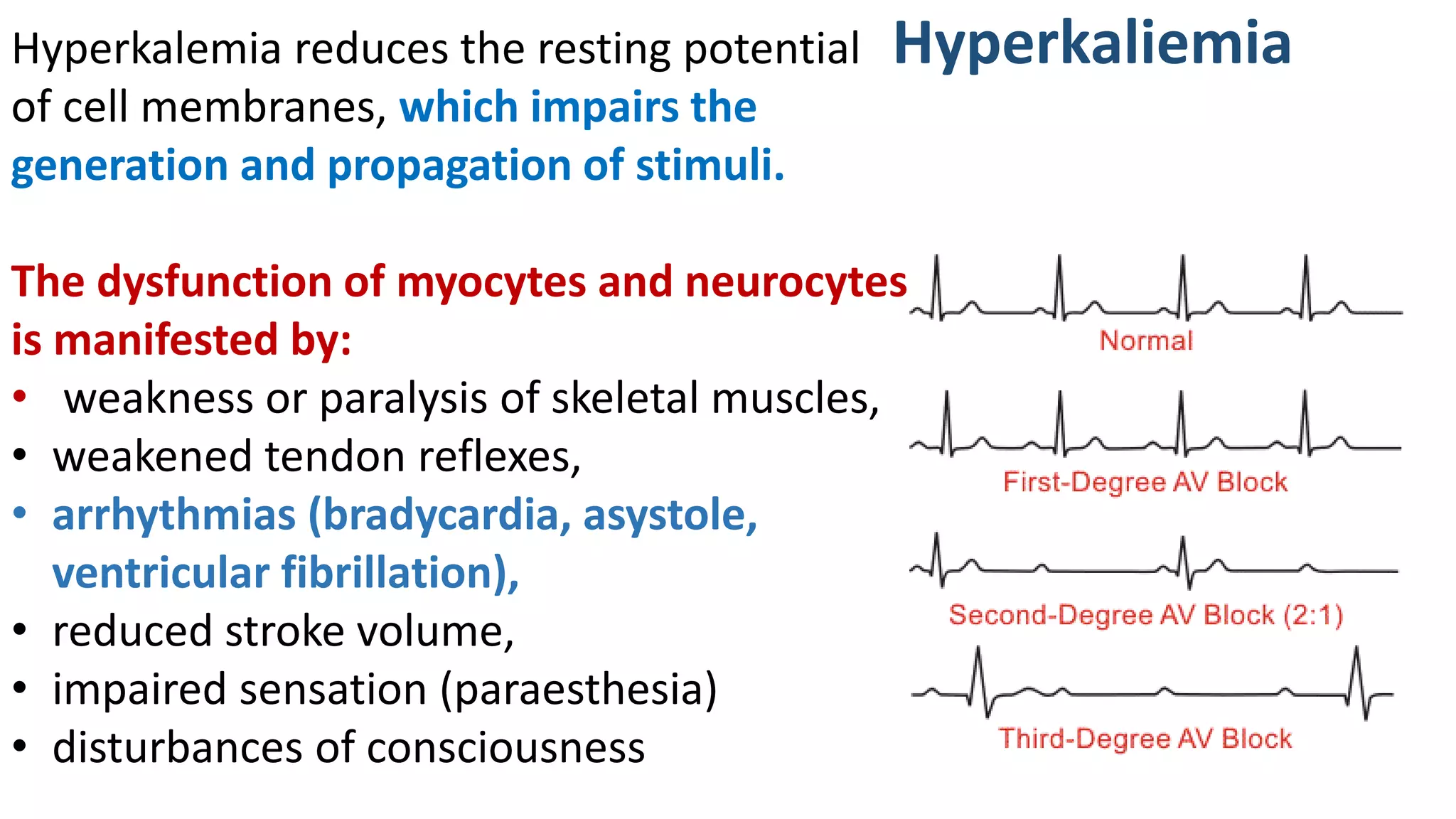 Hyperkaliemia
Hyperkalemia reduces the resting potential
of cell membranes, which impairs the
generation and propagation of stimuli.
The dysfunction of myocytes and neurocytes
is manifested by:
• weakness or paralysis of skeletal muscles,
• weakened tendon reflexes,
• arrhythmias (bradycardia, asystole,
ventricular fibrillation),
• reduced stroke volume,
• impaired sensation (paraesthesia)
• disturbances of consciousness
 