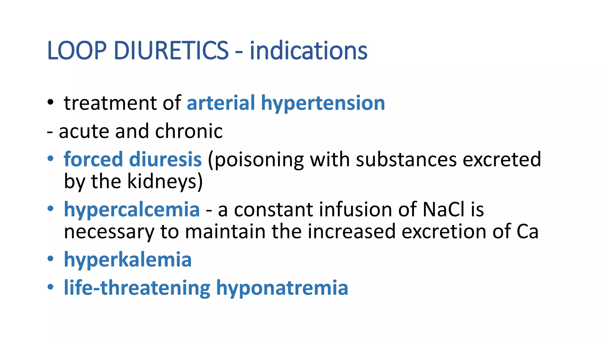 LOOP DIURETICS - indications
• treatment of arterial hypertension
- acute and chronic
• forced diuresis (poisoning with substances excreted
by the kidneys)
• hypercalcemia - a constant infusion of NaCl is
necessary to maintain the increased excretion of Ca
• hyperkalemia
• life-threatening hyponatremia
 