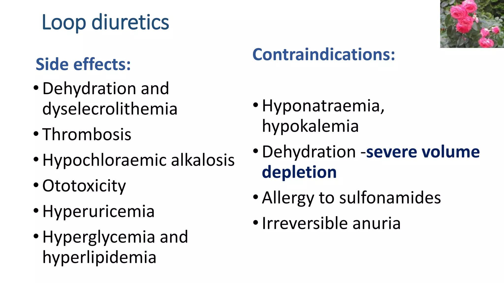 Loop diuretics
•Dehydration and
dyselecrolithemia
•Thrombosis
•Hypochloraemic alkalosis
•Ototoxicity
•Hyperuricemia
•Hyperglycemia and
hyperlipidemia
Contraindications:
•Hyponatraemia,
hypokalemia
•Dehydration -severe volume
depletion
•Allergy to sulfonamides
•Irreversible anuria
Side effects:
 