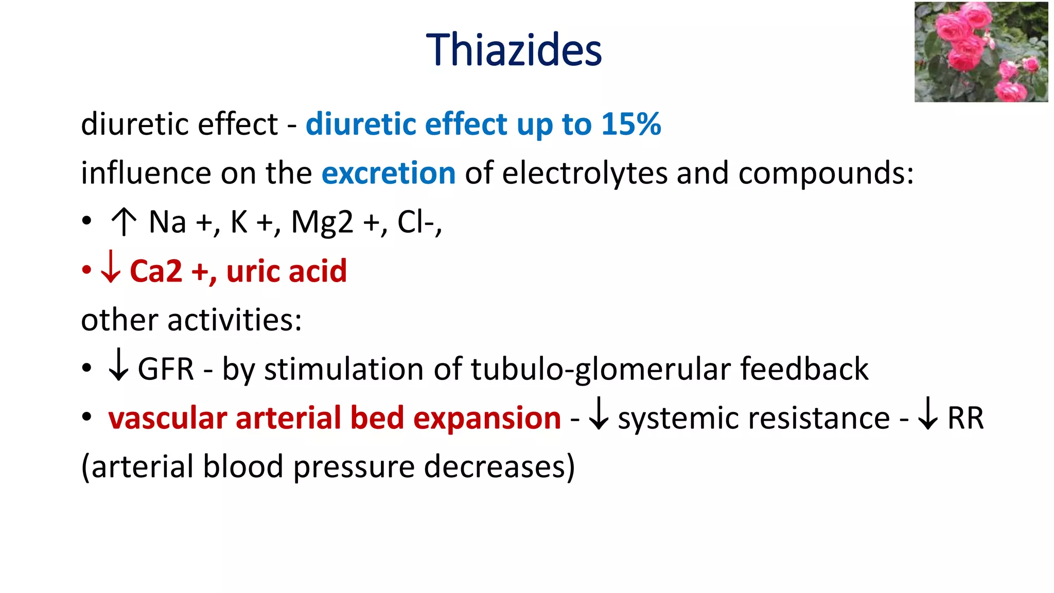 Thiazides
diuretic effect - diuretic effect up to 15%
influence on the excretion of electrolytes and compounds:
• ↑ Na +, K +, Mg2 +, Cl-,
•  Ca2 +, uric acid
other activities:
•  GFR - by stimulation of tubulo-glomerular feedback
• vascular arterial bed expansion -  systemic resistance -  RR
(arterial blood pressure decreases)
 
