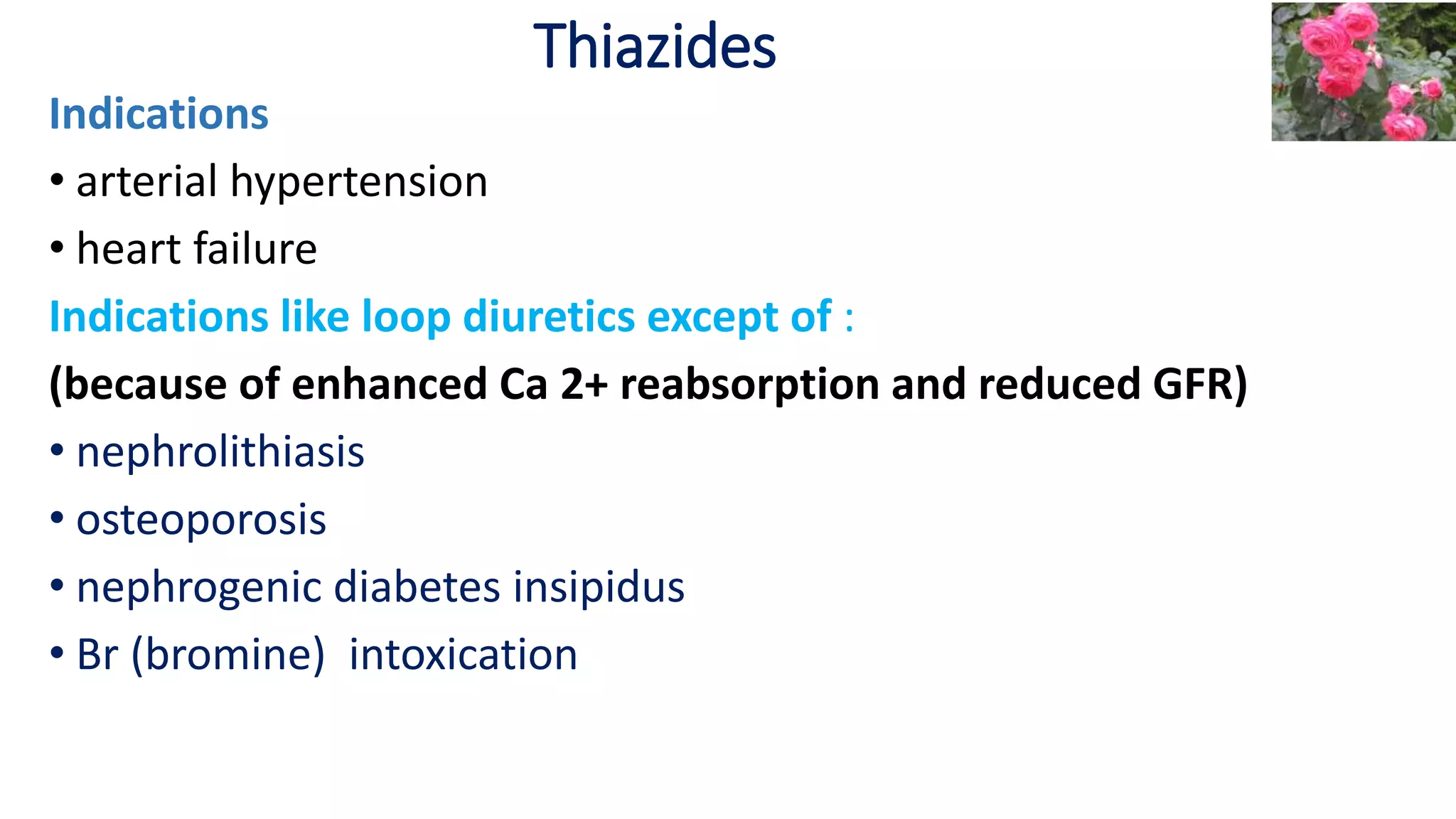 Thiazides
Indications
• arterial hypertension
• heart failure
Indications like loop diuretics except of :
(because of enhanced Ca 2+ reabsorption and reduced GFR)
• nephrolithiasis
• osteoporosis
• nephrogenic diabetes insipidus
• Br (bromine) intoxication
 