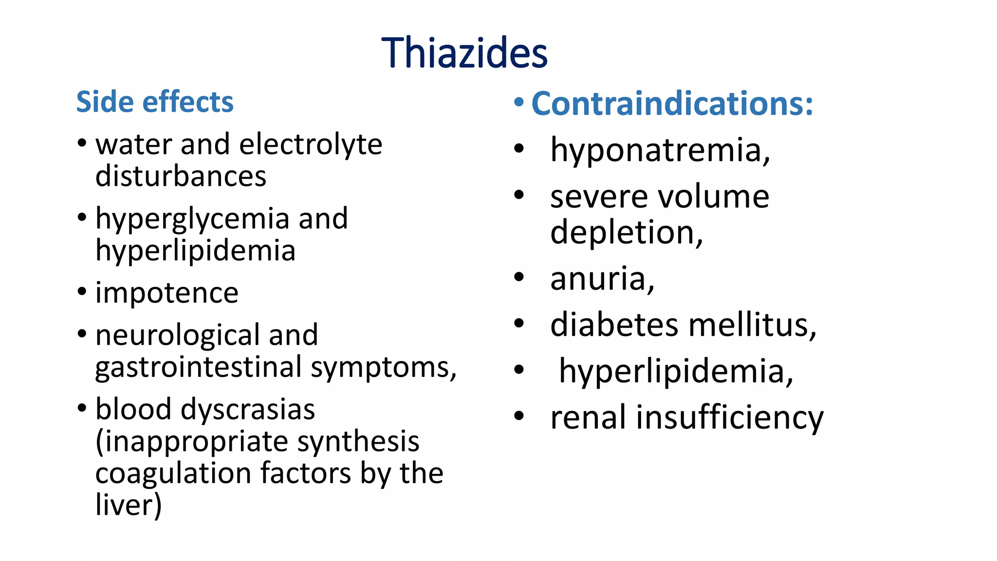Thiazides
Side effects
• water and electrolyte
disturbances
• hyperglycemia and
hyperlipidemia
• impotence
• neurological and
gastrointestinal symptoms,
• blood dyscrasias
(inappropriate synthesis
coagulation factors by the
liver)
•Contraindications:
• hyponatremia,
• severe volume
depletion,
• anuria,
• diabetes mellitus,
• hyperlipidemia,
• renal insufficiency
 