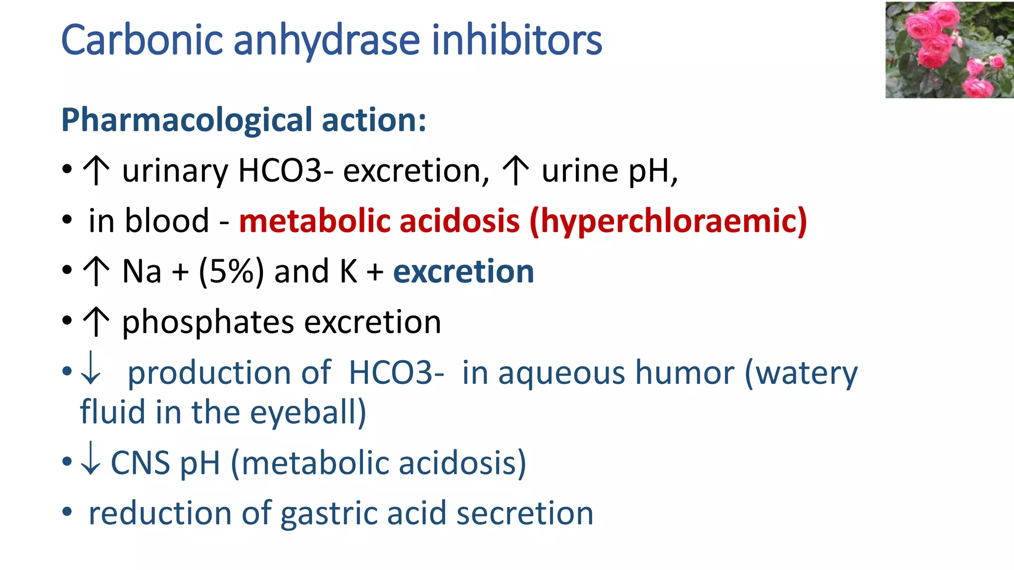 Carbonic anhydrase inhibitors
Pharmacological action:
• ↑ urinary HCO3- excretion, ↑ urine pH,
• in blood - metabolic acidosis (hyperchloraemic)
• ↑ Na + (5%) and K + excretion
• ↑ phosphates excretion
•  production of HCO3- in aqueous humor (watery
fluid in the eyeball)
•  CNS pH (metabolic acidosis)
• reduction of gastric acid secretion
 