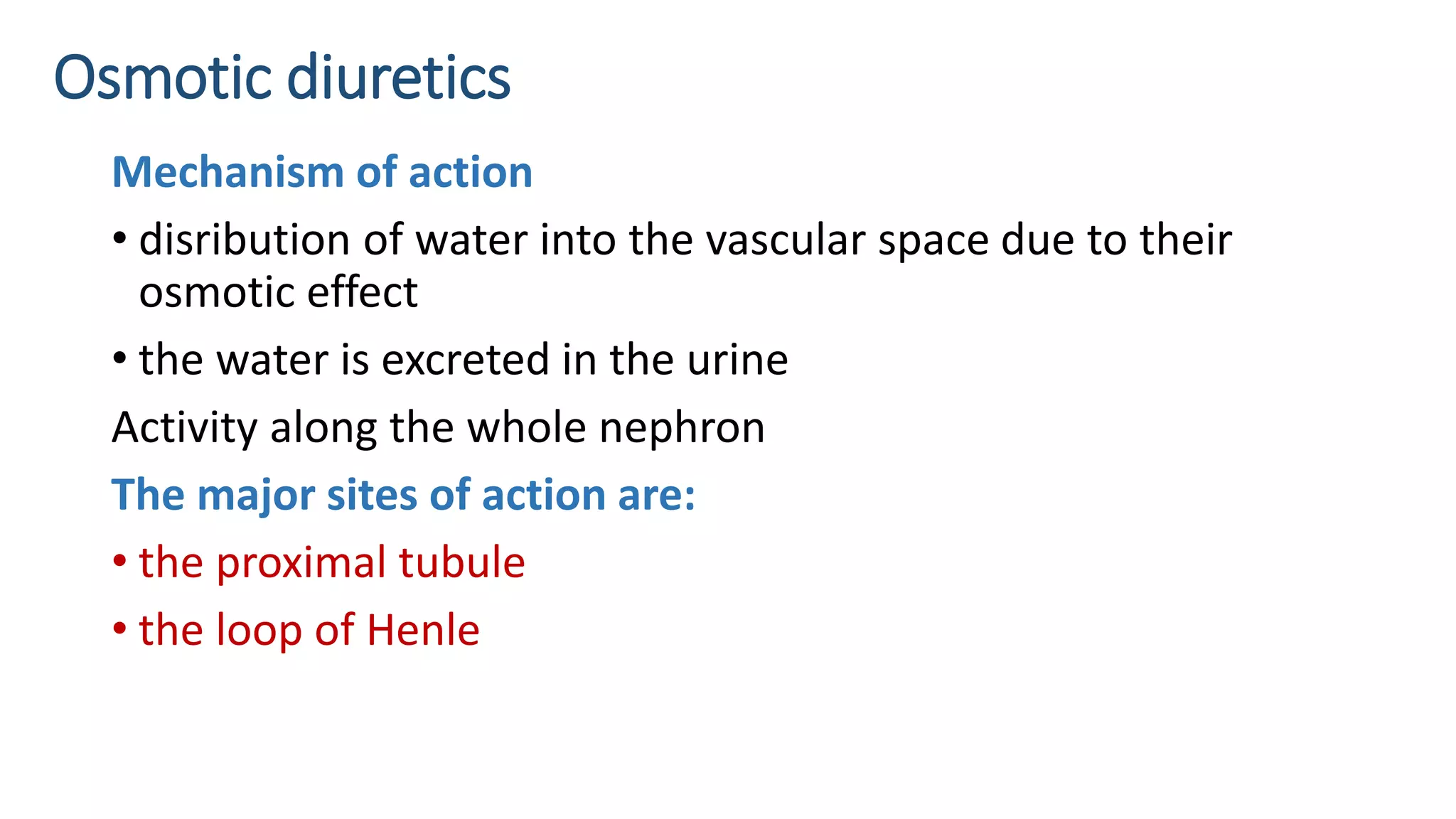 Osmotic diuretics
Mechanism of action
• disribution of water into the vascular space due to their
osmotic effect
• the water is excreted in the urine
Activity along the whole nephron
The major sites of action are:
• the proximal tubule
• the loop of Henle
 