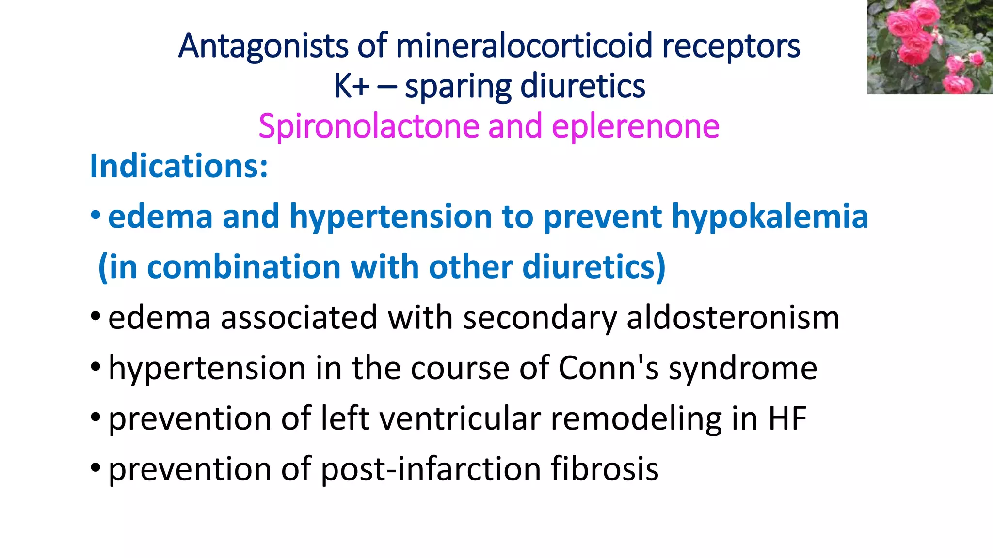 Antagonists of mineralocorticoid receptors
K+ – sparing diuretics
Spironolactone and eplerenone
Indications:
•edema and hypertension to prevent hypokalemia
(in combination with other diuretics)
•edema associated with secondary aldosteronism
• hypertension in the course of Conn's syndrome
• prevention of left ventricular remodeling in HF
•prevention of post-infarction fibrosis
 