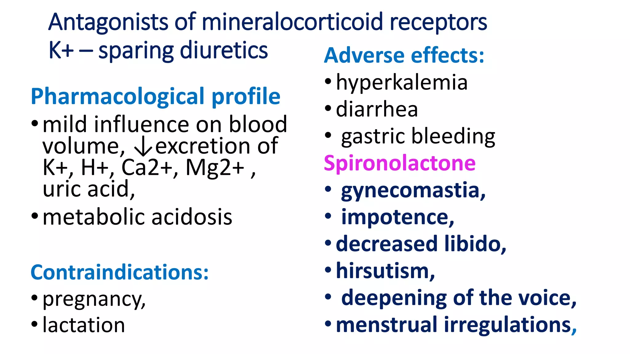 Antagonists of mineralocorticoid receptors
K+ – sparing diuretics
Pharmacological profile
•mild influence on blood
volume, ↓excretion of
K+, H+, Ca2+, Mg2+ ,
uric acid,
•metabolic acidosis
Contraindications:
•pregnancy,
•lactation
Adverse effects:
•hyperkalemia
•diarrhea
• gastric bleeding
Spironolactone
• gynecomastia,
• impotence,
•decreased libido,
•hirsutism,
• deepening of the voice,
•menstrual irregulations,
 