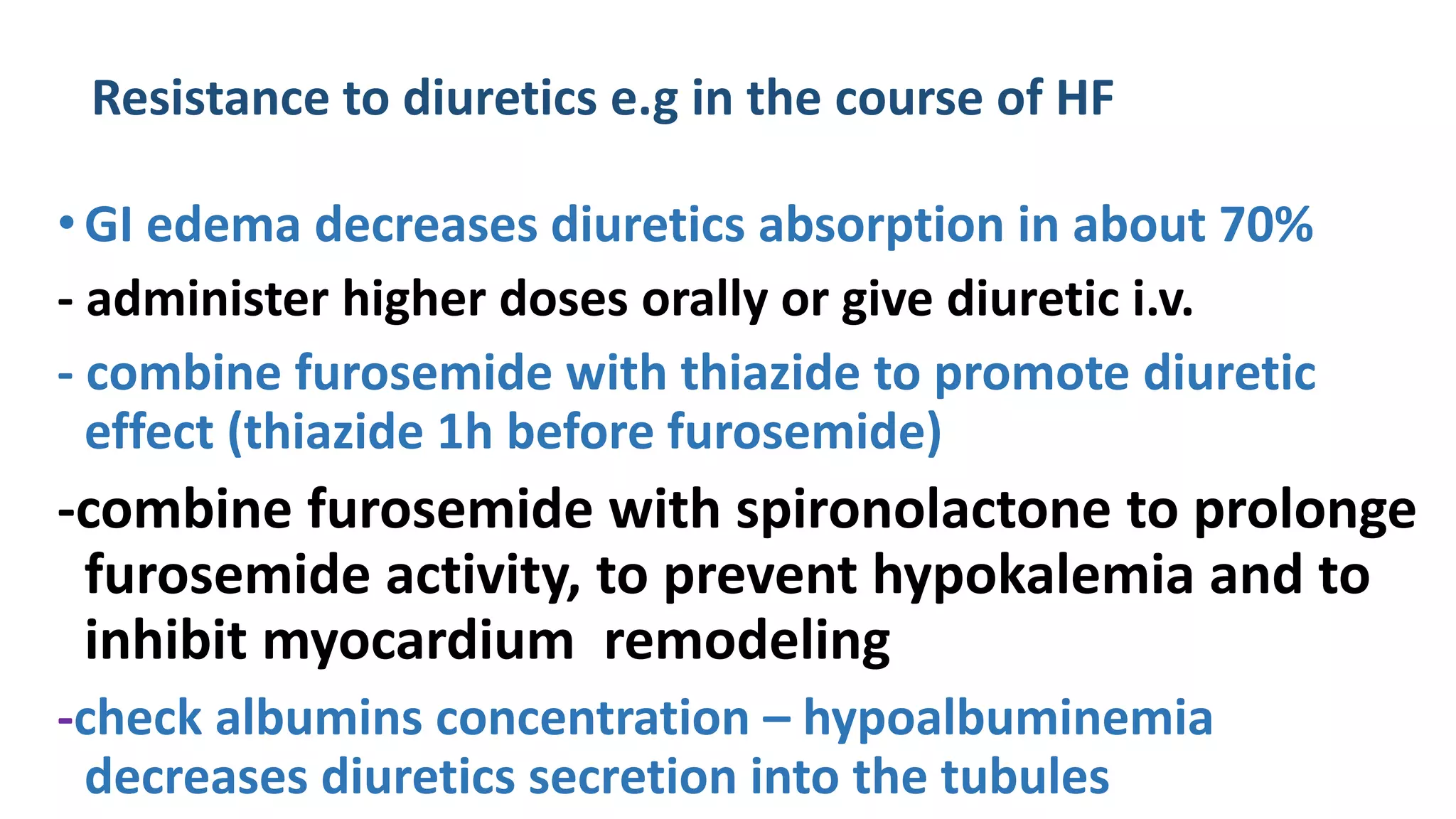 Resistance to diuretics e.g in the course of HF
•GI edema decreases diuretics absorption in about 70%
- administer higher doses orally or give diuretic i.v.
- combine furosemide with thiazide to promote diuretic
effect (thiazide 1h before furosemide)
-combine furosemide with spironolactone to prolonge
furosemide activity, to prevent hypokalemia and to
inhibit myocardium remodeling
-check albumins concentration – hypoalbuminemia
decreases diuretics secretion into the tubules
 