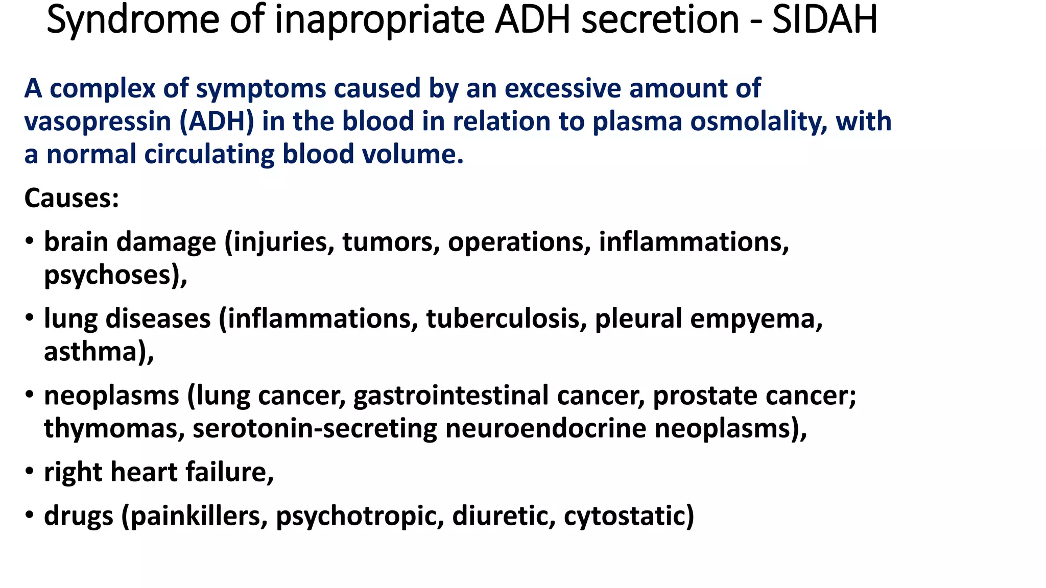 Syndrome of inapropriate ADH secretion - SIDAH
A complex of symptoms caused by an excessive amount of
vasopressin (ADH) in the blood in relation to plasma osmolality, with
a normal circulating blood volume.
Causes:
• brain damage (injuries, tumors, operations, inflammations,
psychoses),
• lung diseases (inflammations, tuberculosis, pleural empyema,
asthma),
• neoplasms (lung cancer, gastrointestinal cancer, prostate cancer;
thymomas, serotonin-secreting neuroendocrine neoplasms),
• right heart failure,
• drugs (painkillers, psychotropic, diuretic, cytostatic)
 