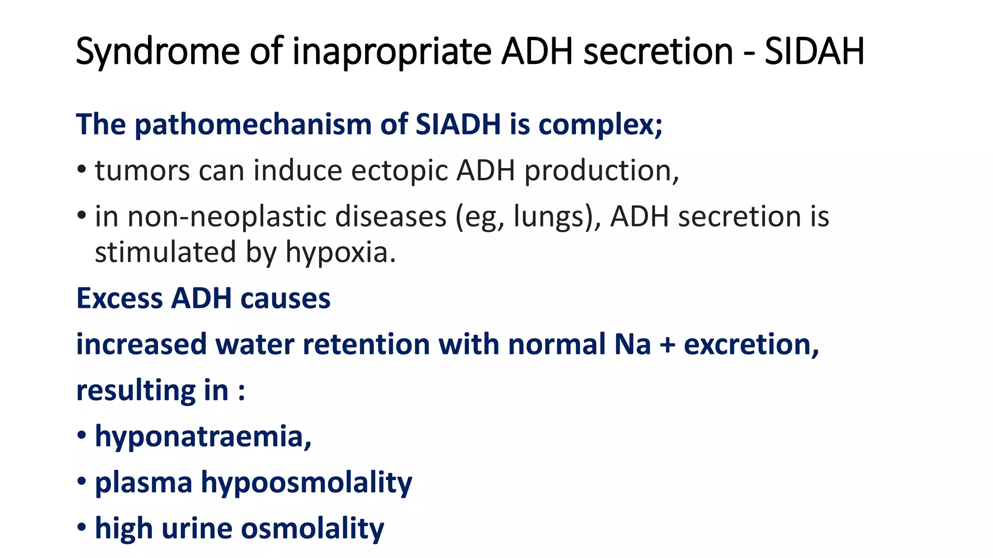 Syndrome of inapropriate ADH secretion - SIDAH
The pathomechanism of SIADH is complex;
• tumors can induce ectopic ADH production,
• in non-neoplastic diseases (eg, lungs), ADH secretion is
stimulated by hypoxia.
Excess ADH causes
increased water retention with normal Na + excretion,
resulting in :
• hyponatraemia,
• plasma hypoosmolality
• high urine osmolality
 