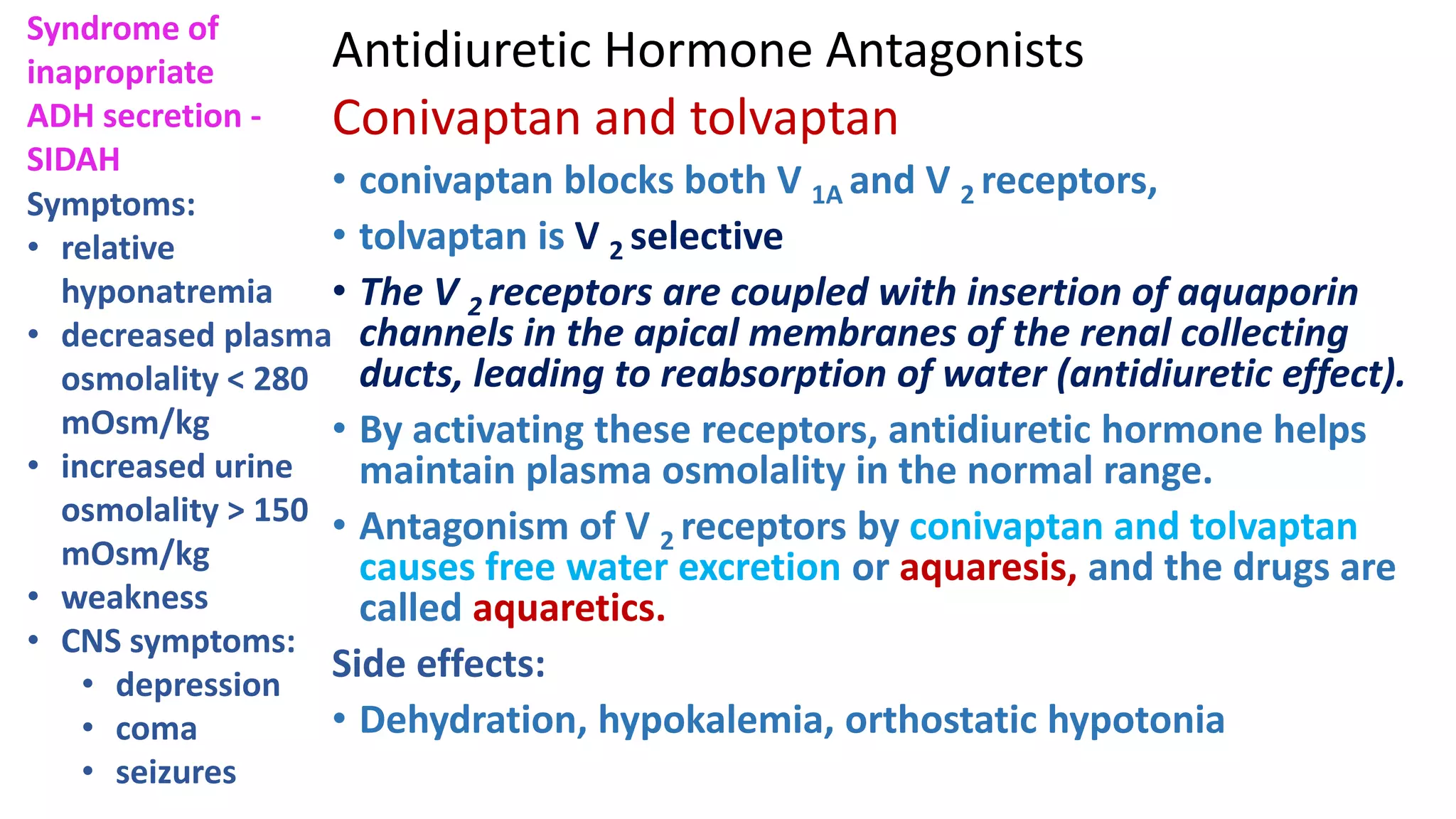 Antidiuretic Hormone Antagonists
Conivaptan and tolvaptan
• conivaptan blocks both V 1A and V 2 receptors,
• tolvaptan is V 2 selective
• The V 2 receptors are coupled with insertion of aquaporin
channels in the apical membranes of the renal collecting
ducts, leading to reabsorption of water (antidiuretic effect).
• By activating these receptors, antidiuretic hormone helps
maintain plasma osmolality in the normal range.
• Antagonism of V 2 receptors by conivaptan and tolvaptan
causes free water excretion or aquaresis, and the drugs are
called aquaretics.
Side effects:
• Dehydration, hypokalemia, orthostatic hypotonia
Symptoms:
• relative
hyponatremia
• decreased plasma
osmolality < 280
mOsm/kg
• increased urine
osmolality > 150
mOsm/kg
• weakness
• CNS symptoms:
• depression
• coma
• seizures
Syndrome of
inapropriate
ADH secretion -
SIDAH
 