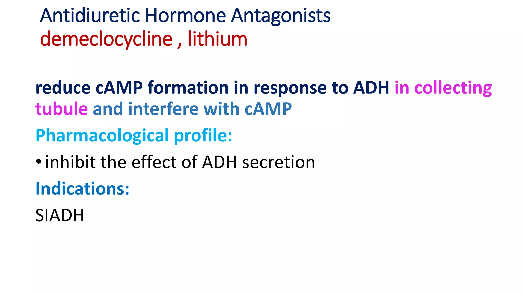 Antidiuretic Hormone Antagonists
demeclocycline , lithium
reduce cAMP formation in response to ADH in collecting
tubule and interfere with cAMP
Pharmacological profile:
•inhibit the effect of ADH secretion
Indications:
SIADH
 