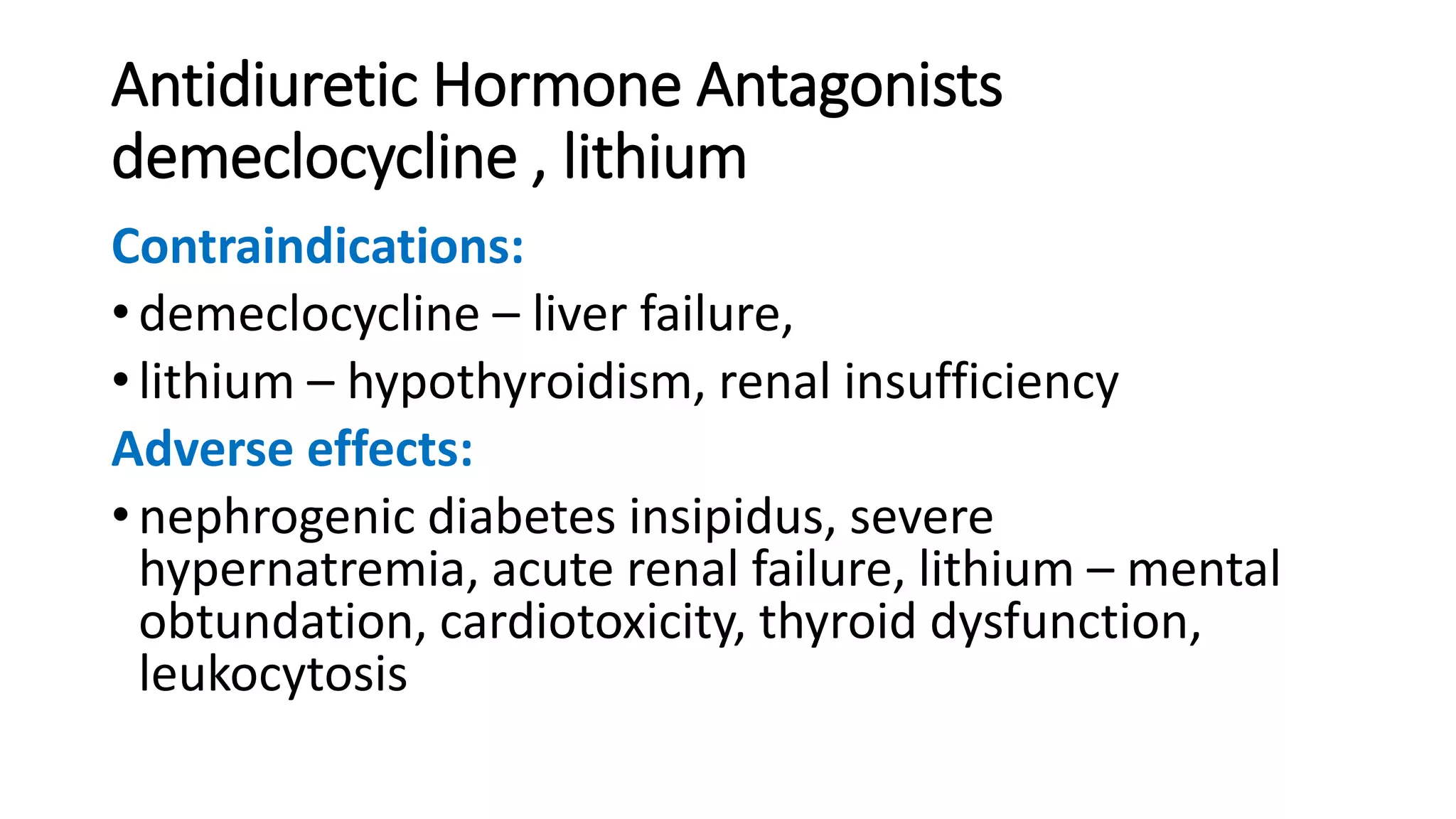 Antidiuretic Hormone Antagonists
demeclocycline , lithium
Contraindications:
• demeclocycline – liver failure,
• lithium – hypothyroidism, renal insufficiency
Adverse effects:
• nephrogenic diabetes insipidus, severe
hypernatremia, acute renal failure, lithium – mental
obtundation, cardiotoxicity, thyroid dysfunction,
leukocytosis
 