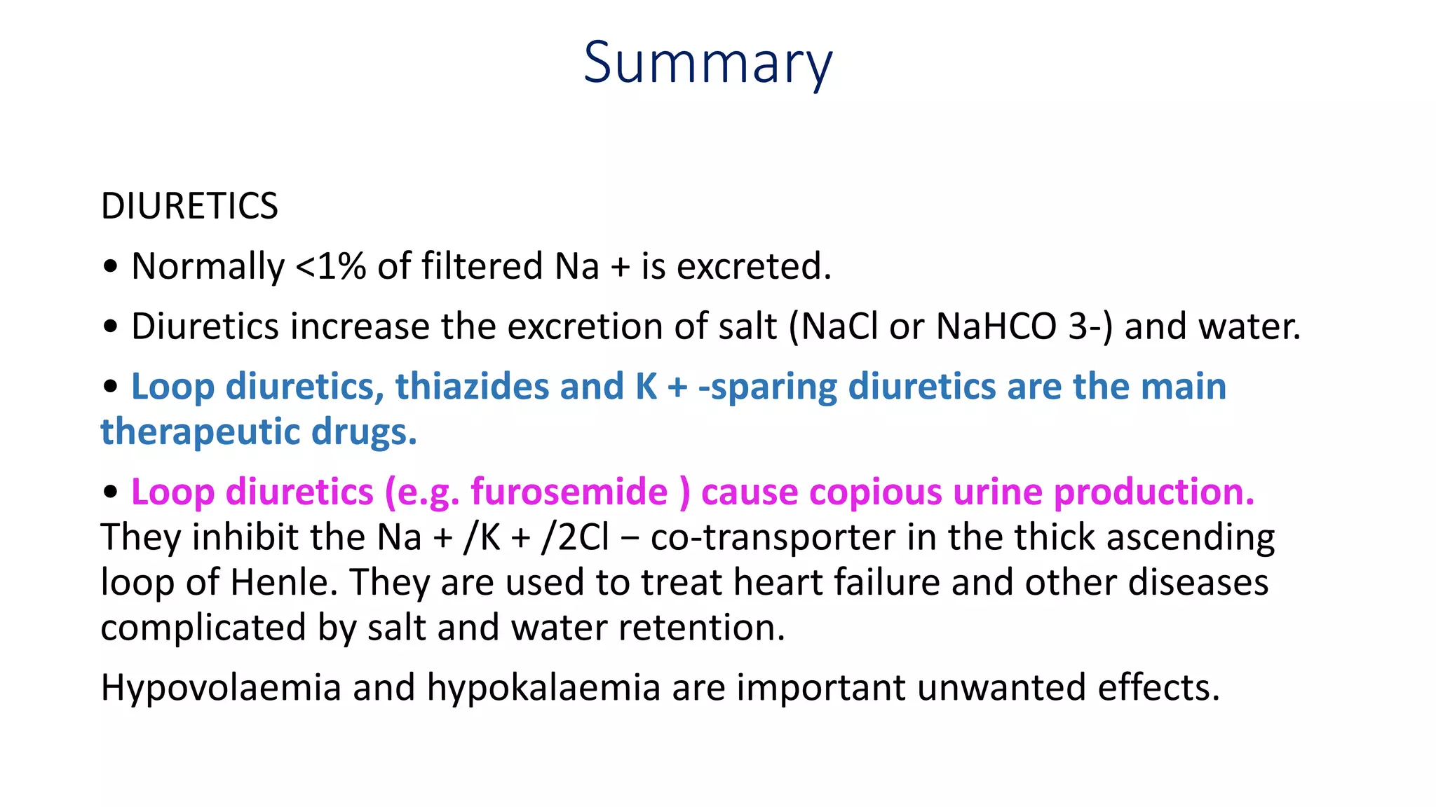 Summary
DIURETICS
• Normally <1% of filtered Na + is excreted.
• Diuretics increase the excretion of salt (NaCl or NaHCO 3-) and water.
• Loop diuretics, thiazides and K + -sparing diuretics are the main
therapeutic drugs.
• Loop diuretics (e.g. furosemide ) cause copious urine production.
They inhibit the Na + /K + /2Cl − co-transporter in the thick ascending
loop of Henle. They are used to treat heart failure and other diseases
complicated by salt and water retention.
Hypovolaemia and hypokalaemia are important unwanted effects.
 
