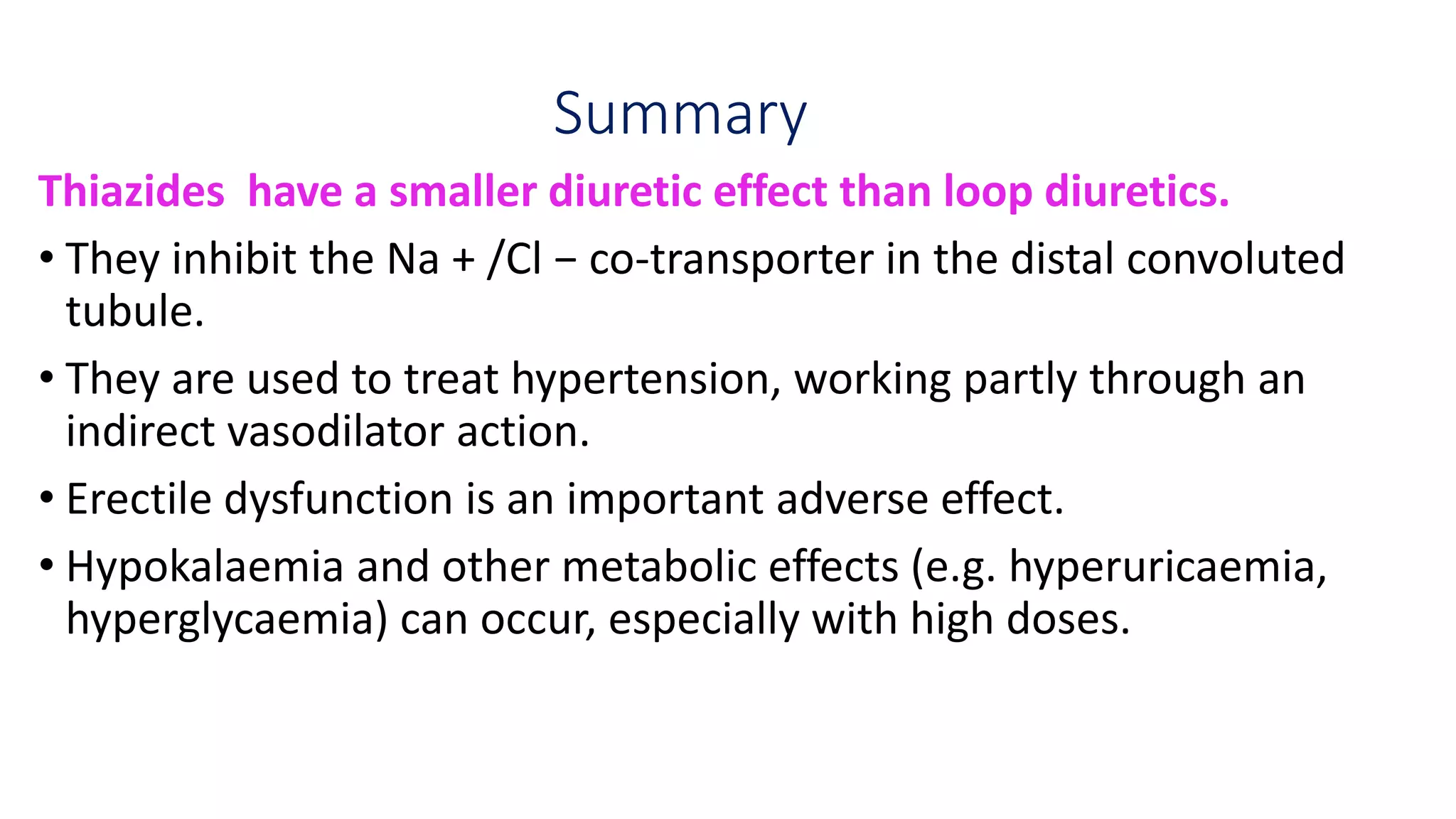 Summary
Thiazides have a smaller diuretic effect than loop diuretics.
• They inhibit the Na + /Cl − co-transporter in the distal convoluted
tubule.
• They are used to treat hypertension, working partly through an
indirect vasodilator action.
• Erectile dysfunction is an important adverse effect.
• Hypokalaemia and other metabolic effects (e.g. hyperuricaemia,
hyperglycaemia) can occur, especially with high doses.
 