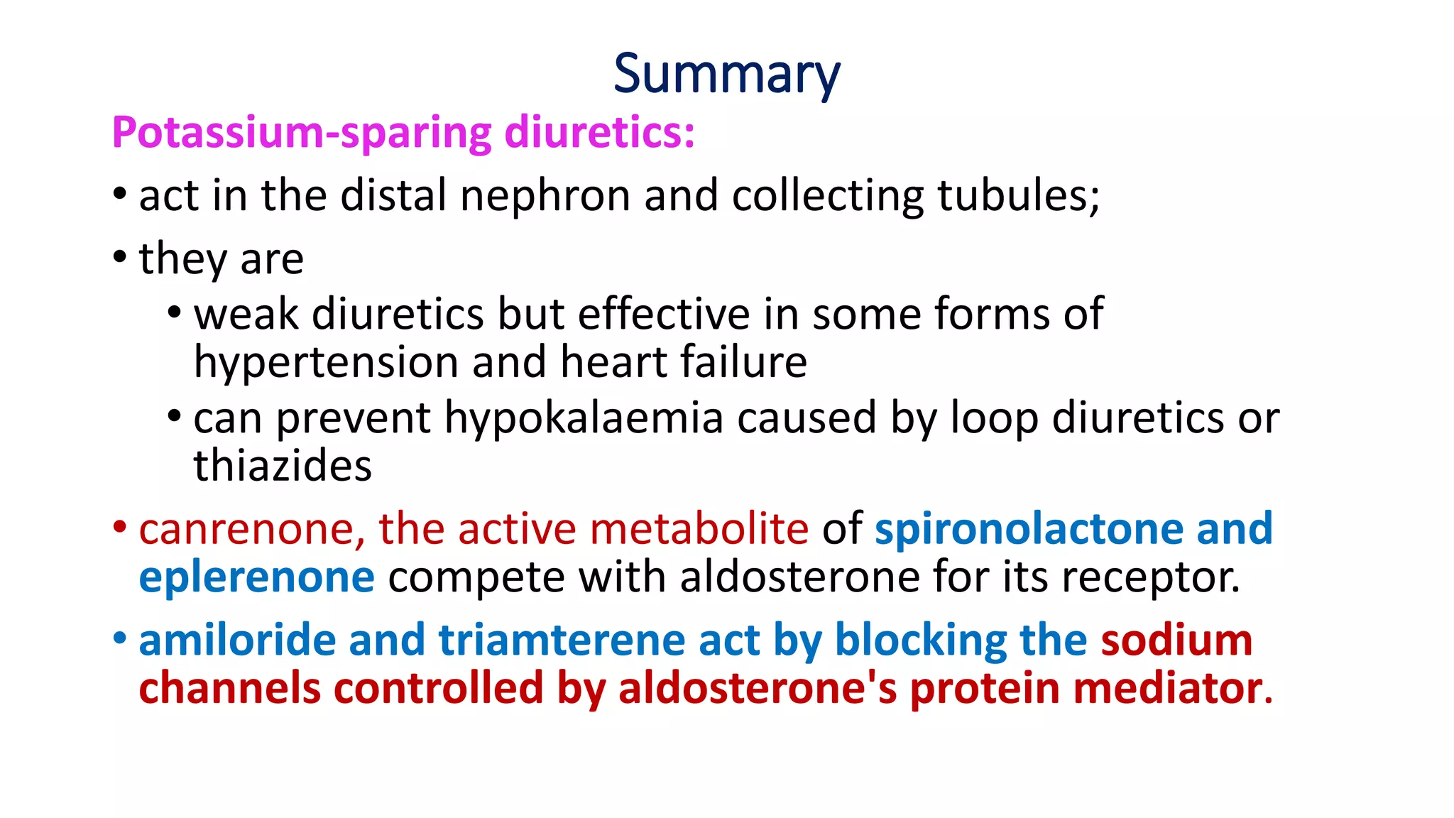 Summary
Potassium-sparing diuretics:
• act in the distal nephron and collecting tubules;
• they are
• weak diuretics but effective in some forms of
hypertension and heart failure
• can prevent hypokalaemia caused by loop diuretics or
thiazides
• canrenone, the active metabolite of spironolactone and
eplerenone compete with aldosterone for its receptor.
• amiloride and triamterene act by blocking the sodium
channels controlled by aldosterone's protein mediator.
 