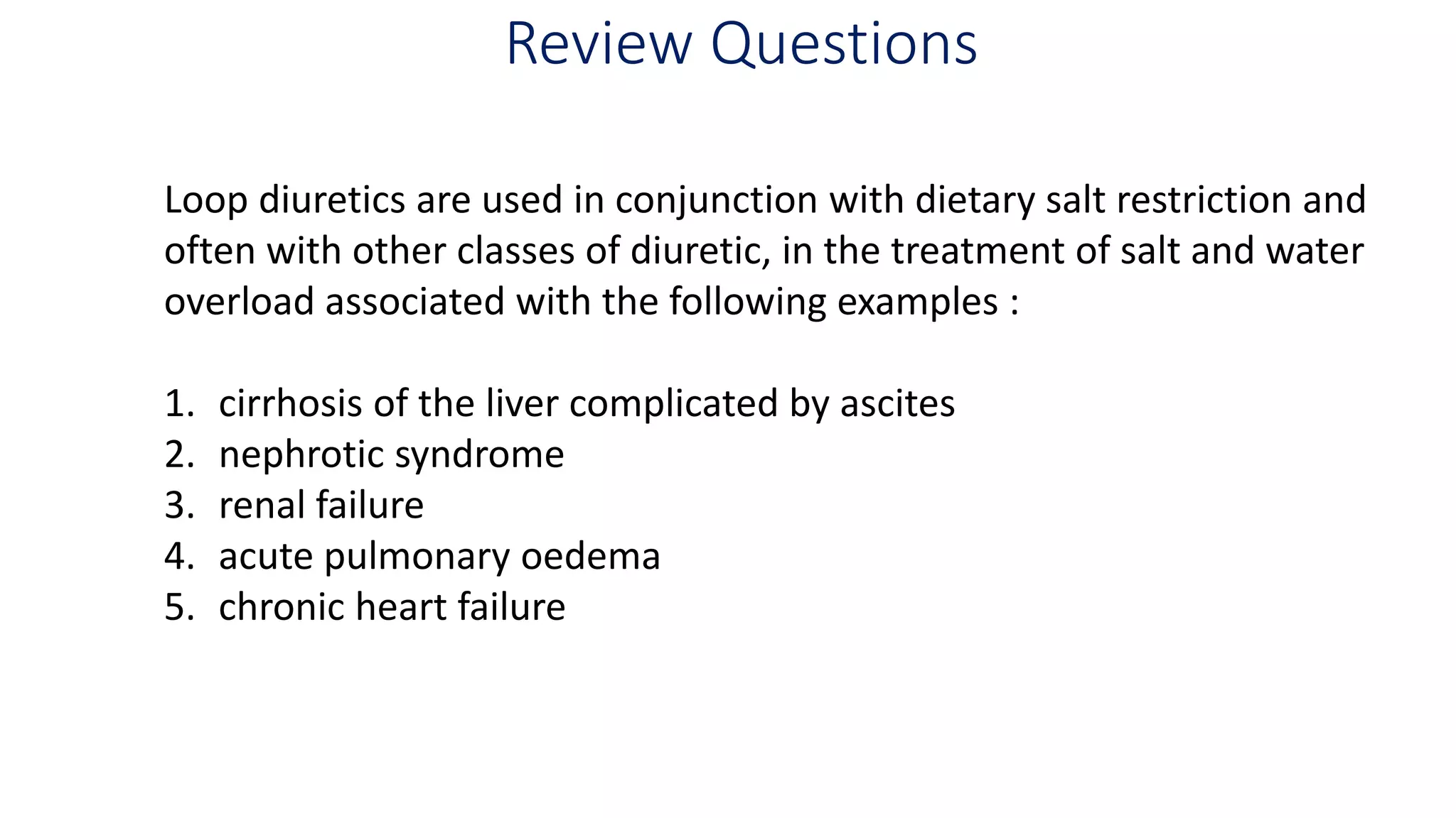 Review Questions
Loop diuretics are used in conjunction with dietary salt restriction and
often with other classes of diuretic, in the treatment of salt and water
overload associated with the following examples :
1. cirrhosis of the liver complicated by ascites
2. nephrotic syndrome
3. renal failure
4. acute pulmonary oedema
5. chronic heart failure
 