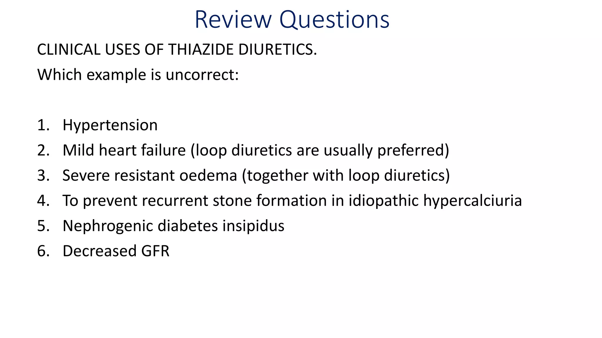 Review Questions
CLINICAL USES OF THIAZIDE DIURETICS.
Which example is uncorrect:
1. Hypertension
2. Mild heart failure (loop diuretics are usually preferred)
3. Severe resistant oedema (together with loop diuretics)
4. To prevent recurrent stone formation in idiopathic hypercalciuria
5. Nephrogenic diabetes insipidus
6. Decreased GFR
 