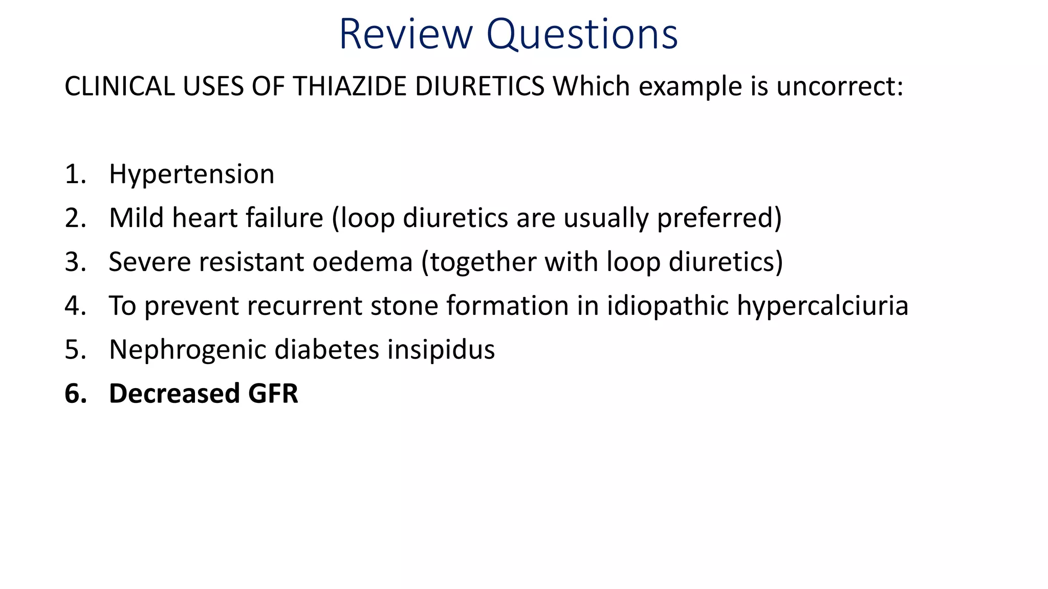 Review Questions
CLINICAL USES OF THIAZIDE DIURETICS Which example is uncorrect:
1. Hypertension
2. Mild heart failure (loop diuretics are usually preferred)
3. Severe resistant oedema (together with loop diuretics)
4. To prevent recurrent stone formation in idiopathic hypercalciuria
5. Nephrogenic diabetes insipidus
6. Decreased GFR
 