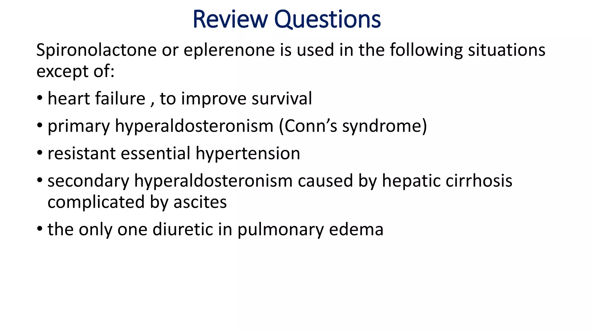 Review Questions
Spironolactone or eplerenone is used in the following situations
except of:
• heart failure , to improve survival
• primary hyperaldosteronism (Conn’s syndrome)
• resistant essential hypertension
• secondary hyperaldosteronism caused by hepatic cirrhosis
complicated by ascites
• the only one diuretic in pulmonary edema
 