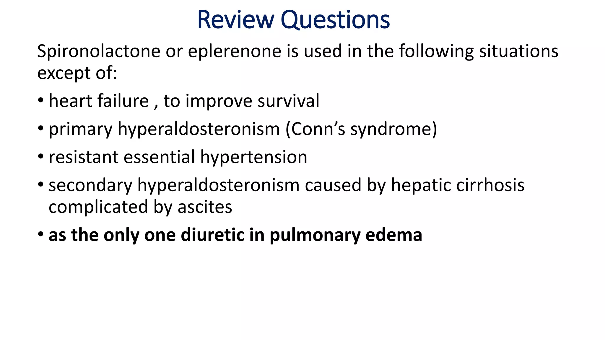 Review Questions
Spironolactone or eplerenone is used in the following situations
except of:
• heart failure , to improve survival
• primary hyperaldosteronism (Conn’s syndrome)
• resistant essential hypertension
• secondary hyperaldosteronism caused by hepatic cirrhosis
complicated by ascites
• as the only one diuretic in pulmonary edema
 