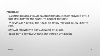PROCEDURE:
• 3 ANIMALS PER GROUP (6) ARE PLACED IN METABOLIC CAGES PROVIDED WITH A
WIRE MESH BOTTOM AND FUNNEL TO COLLECT THE URINE.
• SS SIEVES ARE PLACED IN THE FUNNEL TO RETAIN FECES BUT ALLOW URINE TO
PASS.
• RATS ARE FED WITH STD DIET AND WATER 17-24 HRS.
• PRIOR TO THE EXPERIMENT FOOD AND WATER IS WITHDRAWN.
WOX888 10
 