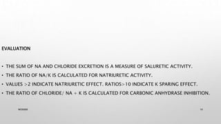 EVALUATION
• THE SUM OF NA AND CHLORIDE EXCRETION IS A MEASURE OF SALURETIC ACTIVITY.
• THE RATIO OF NA/K IS CALCULATED FOR NATRIURETIC ACTIVITY.
• VALUES >2 INDICATE NATRIURETIC EFFECT. RATIOS>10 INDICATE K SPARING EFFECT.
• THE RATIO OF CHLORIDE/ NA + K IS CALCULATED FOR CARBONIC ANHYDRASE INHIBITION.
WOX888 16
 