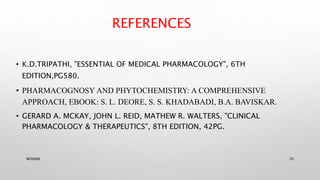 REFERENCES
• K.D.TRIPATHI, "ESSENTIAL OF MEDICAL PHARMACOLOGY", 6TH
EDITION,PG580.
• PHARMACOGNOSY AND PHYTOCHEMISTRY: A COMPREHENSIVE
APPROACH, EBOOK: S. L. DEORE, S. S. KHADABADI, B.A. BAVISKAR.
• GERARD A. MCKAY, JOHN L. REID, MATHEW R. WALTERS, "CLINICAL
PHARMACOLOGY & THERAPEUTICS", 8TH EDITION, 42PG.
WOX888 20
 