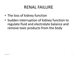 6/9/2013 1
RENAL FAILURE
• The loss of kidney function
• Sudden interruption of kidney function to
regulate fluid and electrolyte balance and
remove toxic products from the body
 